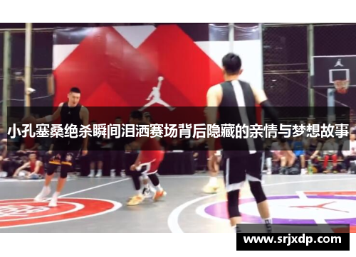 小孔塞桑绝杀瞬间泪洒赛场背后隐藏的亲情与梦想故事